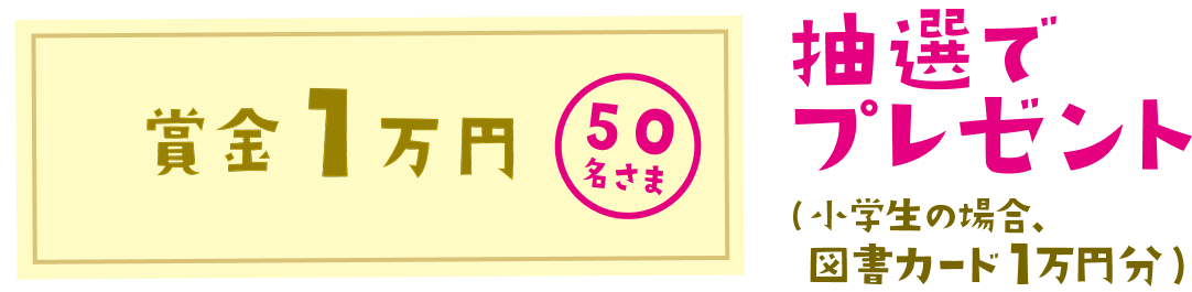 賞金1万円 50名さま、抽選でプレゼント(小学生の場合、図書カード1万円分)